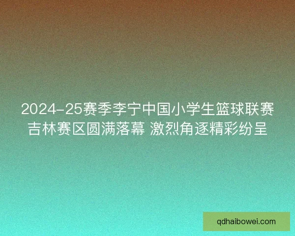 2024-25赛季李宁中国小学生篮球联赛吉林赛区圆满落幕 激烈角逐精彩纷呈