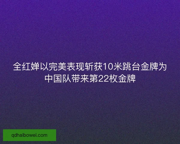 全红婵以完美表现斩获10米跳台金牌为中国队带来第22枚金牌