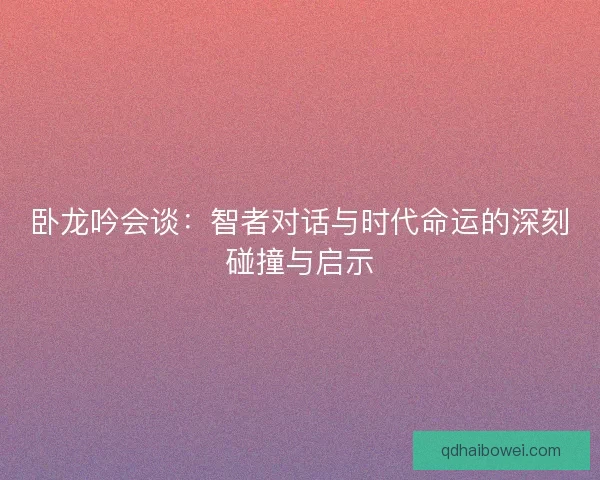 卧龙吟会谈：智者对话与时代命运的深刻碰撞与启示