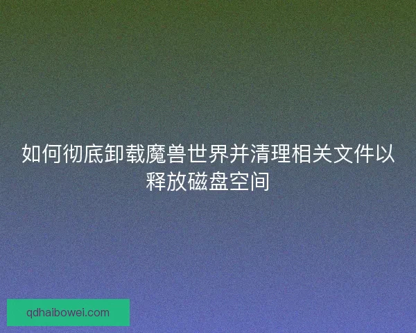 如何彻底卸载魔兽世界并清理相关文件以释放磁盘空间