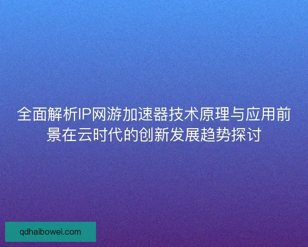 全面解析IP网游加速器技术原理与应用前景在云时代的创新发展趋势探讨
