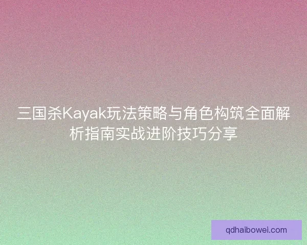 三国杀Kayak玩法策略与角色构筑全面解析指南实战进阶技巧分享