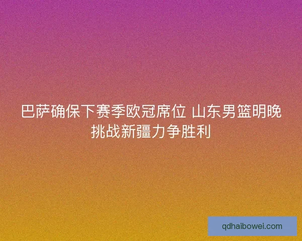 巴萨确保下赛季欧冠席位 山东男篮明晚挑战新疆力争胜利 巴萨确保下赛季欧冠席位 山东男篮明晚挑战新疆力争胜利