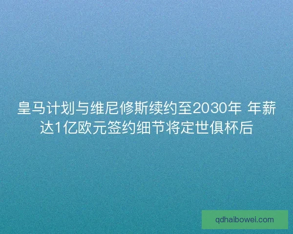 皇马计划与维尼修斯续约至2030年 年薪达1亿欧元签约细节将定世俱杯后