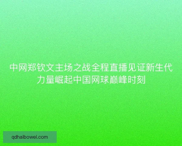 中网郑钦文主场之战全程直播见证新生代力量崛起中国网球巅峰时刻