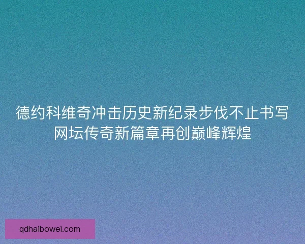 德约科维奇冲击历史新纪录步伐不止书写网坛传奇新篇章再创巅峰辉煌