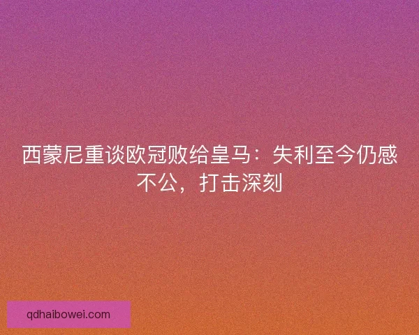 西蒙尼重谈欧冠败给皇马：失利至今仍感不公，打击深刻