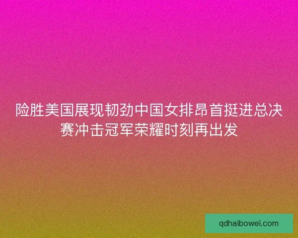 险胜美国展现韧劲中国女排昂首挺进总决赛冲击冠军荣耀时刻再出发