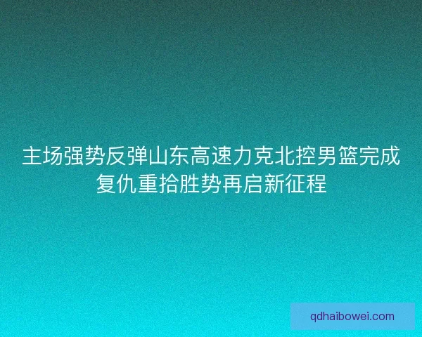 主场强势反弹山东高速力克北控男篮完成复仇重拾胜势再启新征程