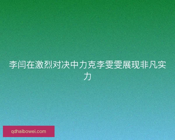 李闫在激烈对决中力克李雯雯展现非凡实力