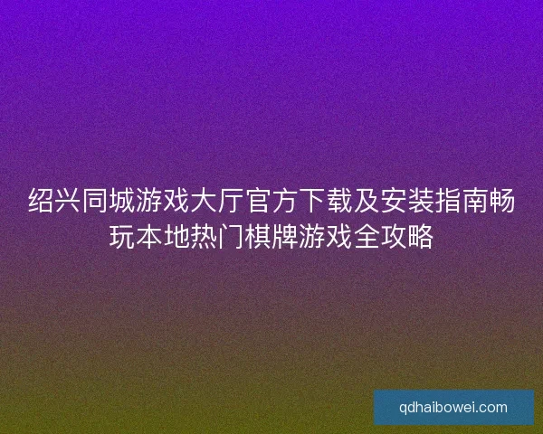 绍兴同城游戏大厅官方下载及安装指南畅玩本地热门棋牌游戏全攻略 绍兴同城游戏大厅官方下载及安装指南畅玩本地热门棋牌游戏全攻略