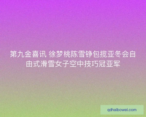 第九金喜讯 徐梦桃陈雪铮包揽亚冬会自由式滑雪女子空中技巧冠亚军