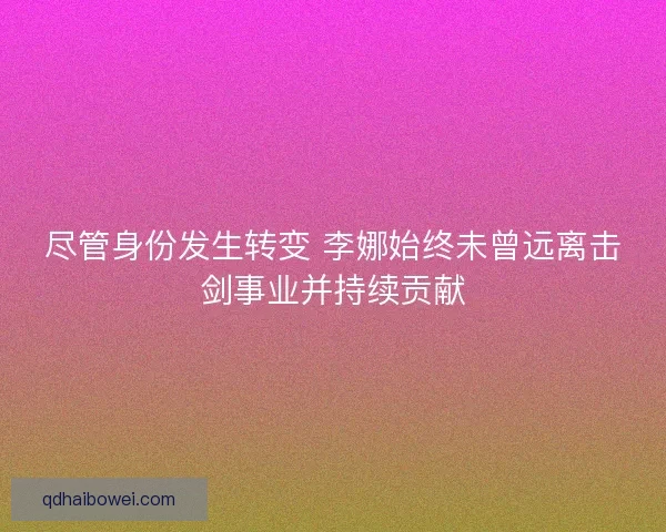尽管身份发生转变 李娜始终未曾远离击剑事业并持续贡献 尽管身份发生转变 李娜始终未曾远离击剑事业并持续贡献