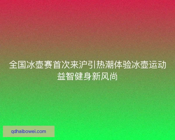 全国冰壶赛首次来沪引热潮体验冰壶运动益智健身新风尚