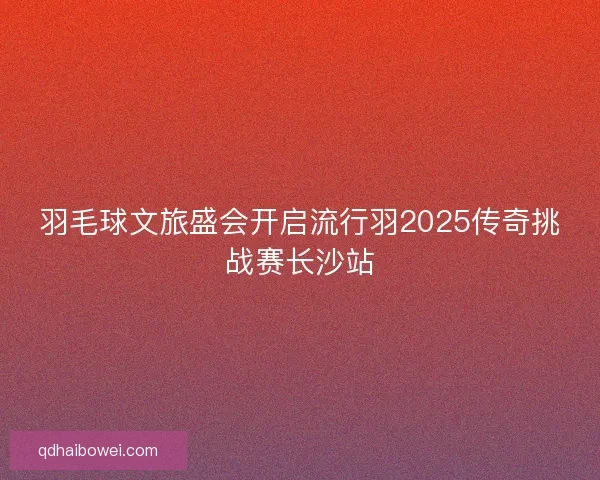 羽毛球文旅盛会开启流行羽2025传奇挑战赛长沙站