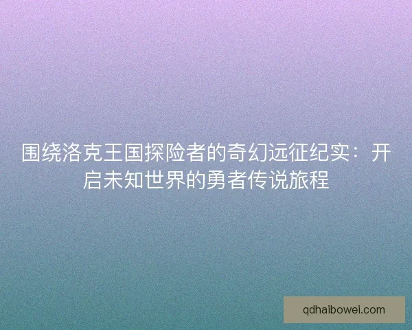 围绕洛克王国探险者的奇幻远征纪实：开启未知世界的勇者传说旅程