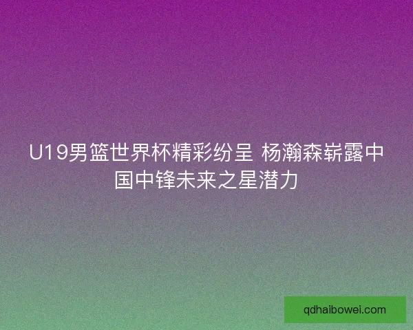 U19男篮世界杯精彩纷呈 杨瀚森崭露中国中锋未来之星潜力 U19男篮世界杯精彩纷呈 杨瀚森崭露中国中锋未来之星潜力