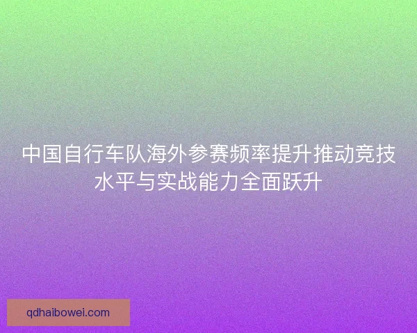 中国自行车队海外参赛频率提升推动竞技水平与实战能力全面跃升 中国自行车队海外参赛频率提升推动竞技水平与实战能力全面跃升