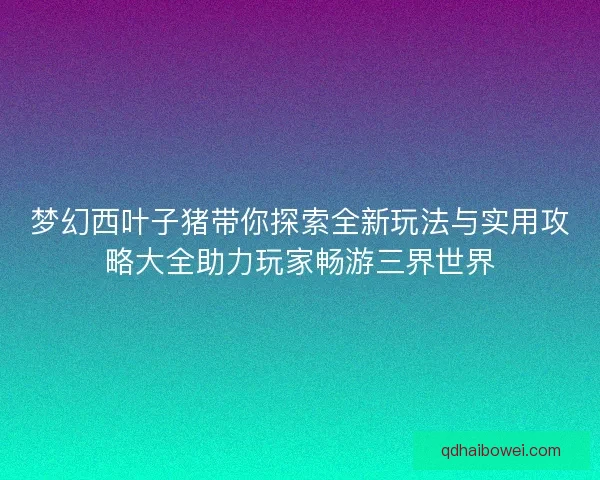 梦幻西叶子猪带你探索全新玩法与实用攻略大全助力玩家畅游三界世界 梦幻西叶子猪带你探索全新玩法与实用攻略大全助力玩家畅游三界世界