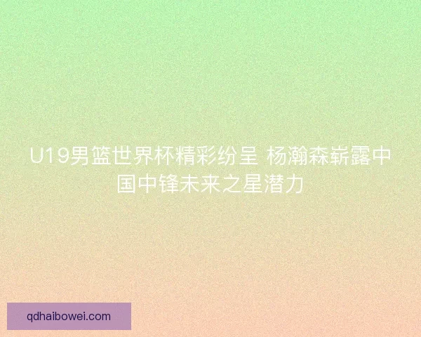 U19男篮世界杯精彩纷呈 杨瀚森崭露中国中锋未来之星潜力 U19男篮世界杯精彩纷呈 杨瀚森崭露中国中锋未来之星潜力